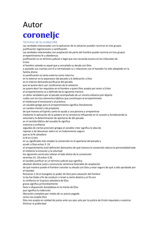 Autor
coroneljc
Términos de la unidad (40)
Las verdades relacionadas con la aplicacion de la salvacion pueden reunirse en tres grupos
justificación regeneracion y santificación
Las verdades relacionadas con aceptación de parte del hombre puede reunirse en tres grupos
arrepentimiento fe y obediencia
justificación es un término judicial o legal que nos recuerda escena en los tribunales de
Cristo
el hombre salvado es aquel que a cancelado su deuda con Dios
a ajustado sus cuentas con El a normalizado su s relaciones con el hacedor ha sido adoptado en la
familia divina
la santificación es tanto externa como interrna
en lo exterior es la separasion del pecado y la dedicación a Dios
en lo interior demanda purificarse del pecado
que se quiere decir por condiciones de la salvacion
se quiere decir los requisitos en el hombre a quien Dios acepta por amor a Cristo
el arrepentimiento se a definido de la siguiente manera
un dolor verdadero por el pecado acompañado de un sincero esfuerzo por dejarlo
cuáles son los tres elementos bíblicos que constituyen el arrepentimieto
el intelectual el emocional y el práctico
un vocablo griego para el arrepentimiento significa literalmente
un cambio mental o de propósito
de qué manera el Espíritu santo le ayuda a una persona a arrepentirse
mediante la aplicación de la palabra en la consiencia influyendo en el corazón y fortaleciendo la
voluntad y la determinación de apartarse de del pecado
en el centido bíblico del vocablo fe significa
creencia y confianza
seguidas de ciertas precisión griegas el vocablo créer significa la idea de
reposar o de descansar sobre en un fudammento seguro
que es la fé salvadora
la fé en Cristo
en su significado más simples la conversión es el apartarse del pecado y
acudir a Dios echos 3: 19
el arrepentimiento está definición demuestra de qué manera la conversión abarca la personalidad toda
el intelecto la emoción y la voluntad
los siguientes versículos relatan el lado divino de la convención
Jeremías 31: 18 echos 3:26
el vocablo justificar es un término judicial que significa
absolver declarar justo o pronunciar sentencia favorable de aceptación
de qué manera puede el hombre cancelar su deuda con Dios y estar seguro de qué a sido aprobado por
el hacedor
Romanos 1:16 el evangelio es poder de Dios para salvación del hombre
la ley fue Dada a fin de conducir a Israel a cierto destino y el fin era
la confianza en la gracia salvadora de Dios
grasia significa primordialmente
favor o disposición bondadosa en la mente de Dios
que significa la redención
liberación completa por medio de un precio pagado
como nos acepta Dios
Dios nos acepta en calidad de justos ante sus ojos solo por la justicia de Cristo imputada a nosotros
Eliminar la publicidad
 
