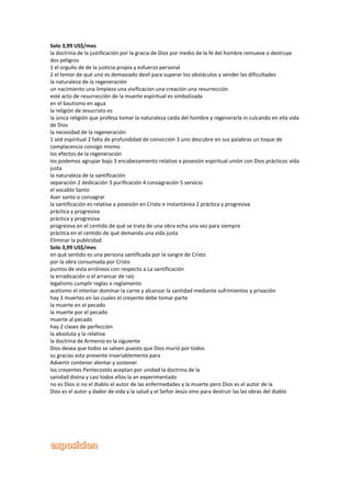 Solo 3,99 US$/mes
la doctrina de la justificación por la gracia de Dios por medio de la fé del hombre remueve o destruye
dos peligros
1 el orgullo de de la justicia propia y esfuerzo personal
2 el temor de qué uno es demasiado devil para superar los obstáculos y vender las dificultades
la naturaleza de la regeneración
un nacimiento una limpieza una vivificacion una creación una resurrección
esté acto de resurrección de la muerte espiritual es simbolizada
en el bautismo en agua
la religión de Jesucristo es
la única religión que profesa tomar la naturaleza caída del hombre y regenerarla in culcando en ella vida
de Dios
la necesidad de la regeneración
1 sed espiritual 2 falta de profundidad de convicción 3 uno descubre en sus palabras un toque de
complacencia consigo mismo
los efectos de la regeneración
los podemos agrupar bajo 3 encabezamiento relativo a posesión espiritual unión con Dios prácticos vida
justa
la naturaleza de la santificación
separación 2 dedicación 3 purificación 4 consagración 5 servicio
el vocablo Santo
Aser santo o consagrar
la santificación es relativa a posesión en Cristo e instantánea 2 práctica y progresiva
práctica y progresiva
práctica y progresiva
progresiva en el centido de qué se trata de una obra echa una vez para siempre
práctica en el centido de qué demanda una vida justa
Eliminar la publicidad
Solo 3,99 US$/mes
en qué sentido es una persona santificada por la sangre de Cristo
por la obra consumada por Cristo
puntos de vista erróneos con respecto a La santificación
la erradicación o el arrancar de raíz
legalismo cumplir reglas o reglamento
acetismo el intentar dominar la carne y alcanzar la santidad mediante sufrimientos y privación
hay 3 muertes en las cuales el creyente debe tomar parte
la muerte en el pecado
la muerte por el pecado
muerte al pecado
hay 2 clases de perfección
la absoluta y la relativa
la doctrina de Armenio es la siguiente
Dios desea que todos se salven puesto que Dios murió por todos
su gracias esta presente invariablemente para
Advertir contener alentar y sostener
los creyentes Pentecostés aceptan por unidad la doctrina de la
sanidad divina y casi todos ellos la an experimentado
no es Dios si no el diablo el autor de las enfermedades y la muerte pero Dios es el autor de la
Dios es el autor y dador de vida y la salud y el Señor Jesús vino para destruir las las obras del diablo
 