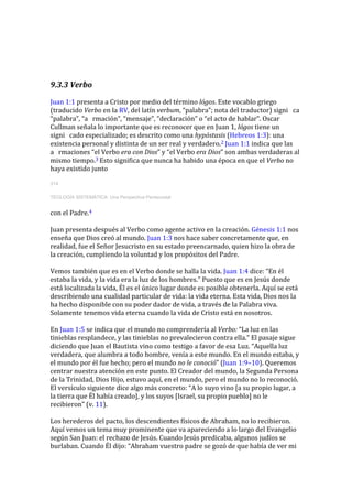 9.3.3 Verbo
Juan 1:1 presenta a Cristo por medio del término lógos. Este vocablo griego
(traducido Verbo en la RV, del latín verbum, “palabra”; nota del traductor) signi ca
“palabra”, “a rmación”, “mensaje”, “declaración” o “el acto de hablar”. Oscar
Cullman señala lo importante que es reconocer que en Juan 1, lógos tiene un
signi cado especializado; es descrito como una hypóstasis (Hebreos 1:3): una
existencia personal y distinta de un ser real y verdadero.2 Juan 1:1 indica que las
a rmaciones “el Verbo era con Dios” y “el Verbo era Dios” son ambas verdaderas al
mismo tiempo.3 Esto significa que nunca ha habido una época en que el Verbo no
haya existido junto
314
TEOLOGÍA SISTEMÁTICA: Una Perspectiva Pentecostal
con el Padre.4
Juan presenta después al Verbo como agente activo en la creación. Génesis 1:1 nos
enseña que Dios creó al mundo. Juan 1:3 nos hace saber concretamente que, en
realidad, fue el Señor Jesucristo en su estado preencarnado, quien hizo la obra de
la creación, cumpliendo la voluntad y los propósitos del Padre.
Vemos también que es en el Verbo donde se halla la vida. Juan 1:4 dice: “En él
estaba la vida, y la vida era la luz de los hombres.” Puesto que es en Jesús donde
está localizada la vida, Él es el único lugar donde es posible obtenerla. Aquí se está
describiendo una cualidad particular de vida: la vida eterna. Esta vida, Dios nos la
ha hecho disponible con su poder dador de vida, a través de la Palabra viva.
Solamente tenemos vida eterna cuando la vida de Cristo está en nosotros.
En Juan 1:5 se indica que el mundo no comprendería al Verbo: “La luz en las
tinieblas resplandece, y las tinieblas no prevalecieron contra ella.” El pasaje sigue
diciendo que Juan el Bautista vino como testigo a favor de esa Luz. “Aquella luz
verdadera, que alumbra a todo hombre, venía a este mundo. En el mundo estaba, y
el mundo por él fue hecho; pero el mundo no le conoció” (Juan 1:9–10). Queremos
centrar nuestra atención en este punto. El Creador del mundo, la Segunda Persona
de la Trinidad, Dios Hijo, estuvo aquí, en el mundo, pero el mundo no lo reconoció.
El versículo siguiente dice algo más concreto: “A lo suyo vino [a su propio lugar, a
la tierra que Él había creado], y los suyos [Israel, su propio pueblo] no le
recibieron” (v. 11).
Los herederos del pacto, los descendientes físicos de Abraham, no lo recibieron.
Aquí vemos un tema muy prominente que va apareciendo a lo largo del Evangelio
según San Juan: el rechazo de Jesús. Cuando Jesús predicaba, algunos judíos se
burlaban. Cuando Él dijo: “Abraham vuestro padre se gozó de que había de ver mi
 