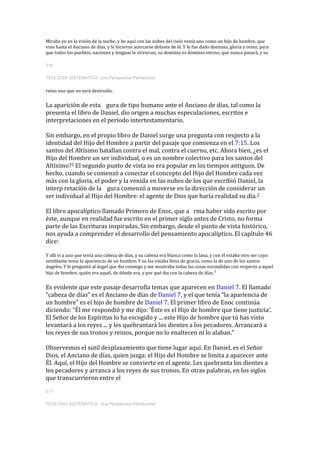 Miraba yo en la visión de la noche, y he aquí con las nubes del cielo venía uno como un hijo de hombre, que
vino hasta el Anciano de días, y le hicieron acercarse delante de él. Y le fue dado dominio, gloria y reino, para
que todos los pueblos, naciones y lenguas le sirvieran; su dominio es dominio eterno, que nunca pasará, y su
316
TEOLOGÍA SISTEMÁTICA: Una Perspectiva Pentecostal
reino uno que no será destruido.
La aparición de esta gura de tipo humano ante el Anciano de días, tal como la
presenta el libro de Daniel, dio origen a muchas especulaciones, escritos e
interpretaciones en el período intertestamentario.
Sin embargo, en el propio libro de Daniel surge una pregunta con respecto a la
identidad del Hijo del Hombre a partir del pasaje que comienza en el 7:15. Los
santos del Altísimo batallan contra el mal, contra el cuerno, etc. Ahora bien, ¿es el
Hijo del Hombre un ser individual, o es un nombre colectivo para los santos del
Altísimo?1 El segundo punto de vista no era popular en los tiempos antiguos. De
hecho, cuando se comenzó a conectar el concepto del Hijo del Hombre cada vez
más con la gloria, el poder y la venida en las nubes de los que escribió Daniel, la
interp retación de la gura comenzó a moverse en la dirección de considerar un
ser individual al Hijo del Hombre: el agente de Dios que haría realidad su día.2
El libro apocalíptico llamado Primero de Enoc, que a rma haber sido escrito por
éste, aunque en realidad fue escrito en el primer siglo antes de Cristo, no forma
parte de las Escrituras inspiradas. Sin embargo, desde el punto de vista histórico,
nos ayuda a comprender el desarrollo del pensamiento apocalíptico. El capítulo 46
dice:
Y allí vi a uno que tenía una cabeza de días, y su cabeza era blanca como la lana, y con él estaba otro ser cuyo
semblante tenía la apariencia de un hombre. Y su faz estaba llena de gracia, como la de uno de los santos
ángeles. Y le preguntó al ángel que iba conmigo y me mostraba todas las cosas escondidas con respecto a aquel
hijo de hombre, quién era aquél, de dónde era, y por qué iba con la cabeza de días.3
Es evidente que este pasaje desarrolla temas que aparecen en Daniel 7. El llamado
“cabeza de días” es el Anciano de días de Daniel 7, y el que tenía “la apariencia de
un hombre” es el hijo de hombre de Daniel 7. El primer libro de Enoc continúa
diciendo: “Él me respondió y me dijo: ‘Éste es el Hijo de hombre que tiene justicia’.
El Señor de los Espíritus lo ha escogido y ... este Hijo de hombre que tú has visto
levantará a los reyes ... y les quebrantará los dientes a los pecadores. Arrancará a
los reyes de sus tronos y reinos, porque no lo enaltecen ni lo alaban.”
Observemos el sutil desplazamiento que tiene lugar aquí. En Daniel, es el Señor
Dios, el Anciano de días, quien juzga: el Hijo del Hombre se limita a aparecer ante
Él. Aquí, el Hijo del Hombre se convierte en el agente. Les quebranta los dientes a
los pecadores y arranca a los reyes de sus tronos. En otras palabras, en los siglos
que transcurrieron entre el
317
TEOLOGÍA SISTEMÁTICA: Una Perspectiva Pentecostal
 