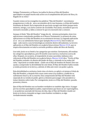 Antiguo Testamento y el Nuevo, los judíos le dieron al Hijo del Hombre
apocalíptico un papel mucho más activo en el cumplimiento del juicio de Dios y la
llegada de su reino.1
Cuando vemos en los evangelios las palabras “Hijo del Hombre”, necesitamos
preguntarnos si sólo de nen a un miembro de la raza humana, o al hijo del hombre
triunfante de Daniel. Da la impresión de que Jesús escogió este título porque tenía
misterio, intriga, y un cierto carácter de escondido. Para Jesús, escondía lo que era
necesario esconder, y daba a conocer lo que era necesario dar a conocer.
Aunque el título “Hijo del Hombre” tenga dos de niciones principales, tiene tres
aplicaciones contextuales posibles en el Nuevo Testamento. La primera de estas
aplicaciones es el Hijo del Hombre en su ministerio terreno. La segunda aplicación
se re ere a su sufrimiento futuro (por ejemplo,Marcos 8:31). Esto le daba un
signi cado nuevo a una terminología ya existente dentro del judaísmo. La tercera
aplicación es el Hijo del Hombre en su gloria futura (véase Marcos 13:24, que se
inspira directamente en toda la corriente profética salida del libro de Daniel).
Con todo, Jesús no se limitó a las categorías que existían. Ciertamente, allí estaban
las categorías apocalípticas, pero Él enseñó cosas nuevas y exclusivas acerca de
ellas. Después, en su juicio, al responderle al sumo sacerdote, hallamos otra
referencia al Hijo del Hombre en su gloria futura. Marcos 14:62 dice: “Veréis al Hijo
del Hombre sentado a la diestra del poder de Dios, y viniendo en las nubes del
cielo.” Aquí Jesús se estaba identi cando con el Hijo de hombre de Daniel. Esto nos
ayuda a comprender la divisibilidad de este título. El Hijo del Hombre había venido
y estaba presente en la tierra y, además, le falta aún venir con poder y gloria.
Esta divisibilidad es exclusiva. Jesús vino a la tierra, se aplicó a sí mismo el título de
Hijo del Hombre, y después hizo cosas como sanar al p aralítico, y habló de su
sufrimiento futuro y de su muerte. Esta comprensión del Hijo del Hombre está
separada de su venida en poder, gloria y dominio para juzgar a los pecadores y
tomar dominio sobre todo. Por consiguiente, Jesús es el Hijo del Hombre: pasado,
presente y futuro.
Que el Hijo del Hombre sea un hombre verdadero es también algo único. A juzgar
por los escritos apocalípticos judíos, esperaríamos que fuese un ser superangélico,
o un poderoso asociado del Anciano de días. Que el Hijo del Hombre resulte ser
Jesús en la tierra, tomando su lugar como hombre verdadero, es algo
verdaderamente notable.
318
TEOLOGÍA SISTEMÁTICA: Una Perspectiva Pentecostal
 