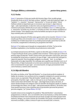Teologia Blibica y sistematica . pastor:keny gomez.
9.3.3 Verbo
Juan 1:1 presenta a Cristo por medio del término lógos. Este vocablo griego
(traducido Verbo en la RV, del latín verbum, “palabra”; nota del traductor) signi ca
“palabra”, “a rmación”, “mensaje”, “declaración” o “el acto de hablar”. Oscar
Cullman señala lo importante que es reconocer que en Juan 1, lógos tiene un
signi cado especializado; es descrito como una hypóstasis (Hebreos 1:3): una
existencia personal y distinta de un ser real y verdadero.2 Juan 1:1 indica que las
a rmaciones “el Verbo era con Dios” y “el Verbo era Dios” son ambas verdaderas al
mismo tiempo.3 Esto significa que nunca ha habido una época en que el Verbo no
haya existido junto con el Padre.4
Juan presenta después al Verbo como agente activo en la creación. Génesis 1:1 nos
enseña que Dios creó al mundo. Juan 1:3 nos hace saber concretamente que, en
realidad, fue el Señor Jesucristo en su estado preencarnado, quien hizo la obra de
la creación, cumpliendo la voluntad y los propósitos del Padre
En Juan 1:5 se indica que el mundo no comprendería al Verbo: “La luz en las
tinieblas resplandece, y las tinieblas no prevalecieron contra ella.”
La verdad esencial acerca del Verbo, a quien se describe aquí, se halla en Juan 1:14:
“Y aquel Verbo fue hecho carne, y habitó entre nosotros.” Vemos aquí que se lleva el
término lógos (traducido “Verbo”) hasta servir para describir a Jesucristo, pero que
la realidad de su persona es superior a lo que el signi cado secular del concepto es
capaz de soportar. Para los griegos antiguos y su mundo losó co, un lógos
humanado sería algo imposible. Sin embargo, para aquéllos que decidan creer en el
Hijo de Dios, el lógos humanado es la clave para entender la encarnación. De hecho,
esto es exactamente lo que signi ca la encarnación: el Lógos preexistente tomó
carne humana y caminó entre nosotros.
9.3.4 Hijo del Hombre
De todos sus títulos, el de “Hijo del Hombre” es el que Jesús prefería emplear al
hablar de sí mismo. Los escritores de los evangelios sinópticos lo usaron sesenta y
nueve veces. La expresión “Hijo del hombre” puede tener dos signi cados
principales. El primer signi cado es el de que es un ser humano. En ese sentido,
todos somos hijos del hombre. Ese signi cado llegó hasta la época de Jesús, al
menos desde tiempos tan antiguos como los del libro de Ezequiel, donde se emplea
la fraseología ben adam, con un signi cado prácticamente idéntico.1 De hecho, esta
frase puede funcionar como sinónimo para el pronombre personal de primera
persona singular, “yo” (véase Mateo 16:13).2
Cuando vemos en los evangelios las palabras “Hijo del Hombre”, necesitamos
preguntarnos si sólo de nen a un miembro de la raza humana, o al hijo del hombre
triunfante de Daniel. Da la impresión de que Jesús escogió este título porque tenía
misterio, intriga, y un cierto carácter de escondido. Para Jesús, escondía lo que era
necesario esconder, y daba a conocer lo que era necesario dar a conocer.
 