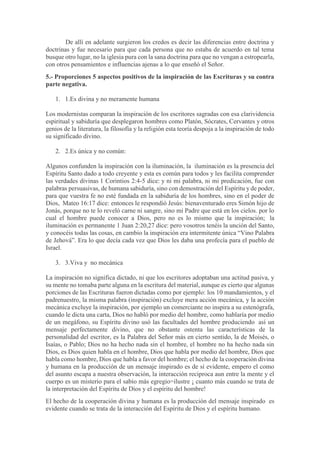De allí en adelante surgieron los credos es decir las diferencias entre doctrina y
doctrinas y fue necesario para que cada persona que no estaba de acuerdo en tal tema
busque otro lugar, no la iglesia pura con la sana doctrina para que no vengan a estropearla,
con otros pensamientos e influencias ajenas a lo que enseñó el Señor.
5.- Proporciones 5 aspectos positivos de la inspiración de las Escrituras y su contra
parte negativa.
1. 1.Es divina y no meramente humana
Los modernistas comparan la inspiración de los escritores sagradas con esa clarividencia
espiritual y sabiduría que desplegaron hombres como Platón, Sócrates, Cervantes y otros
genios de la literatura, la filosofía y la religión esta teoría despoja a la inspiración de todo
su significado divino.
2. 2.Es única y no común:
Algunos confunden la inspiración con la iluminación, la iluminación es la presencia del
Espíritu Santo dado a todo creyente y esta es común para todos y les facilita comprender
las verdades divinas 1 Corintios 2:4-5 dice: y ni mi palabra, ni mi predicación, fue con
palabras persuasivas, de humana sabiduría, sino con demostración del Espíritu y de poder,
para que vuestra fe no esté fundada en la sabiduría de los hombres, sino en el poder de
Dios, Mateo 16:17 dice: entonces le respondió Jesús: bienaventurado eres Simón hijo de
Jonás, porque no te lo reveló carne ni sangre, sino mi Padre que está en los cielos. por lo
cual el hombre puede conocer a Dios, pero no es lo mismo que la inspiración; la
iluminación es permanente 1 Juan 2:20,27 dice: pero vosotros tenéis la unción del Santo,
y conocéis todas las cosas, en cambio la inspiración era intermitente única “Vino Palabra
de Jehová”. Era lo que decía cada vez que Dios les daba una profecía para el pueblo de
Israel.
3. 3.Viva y no mecánica
La inspiración no significa dictado, ni que los escritores adoptaban una actitud pasiva, y
su mente no tomaba parte alguna en la escritura del material, aunque es cierto que algunas
porciones de las Escrituras fueron dictadas como por ejemplo: los 10 mandamientos, y el
padrenuestro, la misma palabra (inspiración) excluye mera acción mecánica, y la acción
mecánica excluye la inspiración, por ejemplo un comerciante no inspira a su estenógrafa,
cuando le dicta una carta, Dios no habló por medio del hombre, como hablaría por medio
de un megáfono, su Espíritu divino usó las facultades del hombre produciendo así un
mensaje perfectamente divino, que no obstante ostenta las características de la
personalidad del escritor, es la Palabra del Señor más en cierto sentido, la de Moisés, o
Isaías, o Pablo; Dios no ha hecho nada sin el hombre, el hombre no ha hecho nada sin
Dios, es Dios quien habla en el hombre, Dios que habla por medio del hombre, Dios que
habla como hombre, Dios que habla a favor del hombre; el hecho de la cooperación divina
y humana en la producción de un mensaje inspirado es de sí evidente, empero el como
del asunto escapa a nuestra observación, la interacción reciproca aun entre la mente y el
cuerpo es un misterio para el sabio más egregio=ilustre ¡ cuanto más cuando se trata de
la interpretación del Espíritu de Dios y el espíritu del hombre!
El hecho de la cooperación divina y humana es la producción del mensaje inspirado es
evidente cuando se trata de la interacción del Espíritu de Dios y el espíritu humano.
 