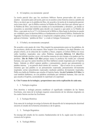 4. 4.Completa y no meramente parcial
La teoría parcial dice que los escritores bíblicos fueron preservados del error en
asuntos necesarios para salvación, pero no en asuntos como historia ciencia y palabra de
Dios y no decir que es la palabra de Dios. de acuerdo a la teoría de la inspiración parcial,
sería como decir : que la Biblia contiene la Palabra de Dios más bien que afirmar que es
la Palabra de Dios. esta teoría nos tendría en la incertidumbre y diríamos: ¿en donde se
encuentra su autoridad infalible para decidir con respecto a que parte es la Palabra de
Dios, y que parte no lo es? Y si la historia de la Biblia es falsa luego la doctrina no puede
ser verdadera, pues la doctrina bíblica se fundamenta en la historia bíblica. finalmente las
Sagradas Escrituras reclaman para sí inspiración completa plena, Cristo y sus apóstoles
aplican el término ´´palabra de Dios´´ y a todo el Antiguo Testamento
5. 5.Verbal y no meramente conceptual.
De acuerdo a otro punto de vista: Dios inspiró los pensamientos pero no las palabras, de
los escritores, dicho de otra manera: Dios inspiró a los hombres y los dejó librados a su
propio criterio, en la selección de vocablos y frases, empero; el énfasis bíblico no recae
sobre hombres inspirados sino sobre Palabras inspiradas, Hebreos 1:1 dice:Dios
habiendo hablado muchas veces y de muchas maneras en otro tiempo a los padres por los
profetas. 2da de Pedro 1:21 dice: porque nunca la profecía fue traída por voluntad
humana, sino que los santos hombres de Dios hablaron siendo inspirados por el Espíritu
Santo. Además es difícil separar palabra y pensamiento, puesto que pensamiento es
palabra interna, ´´y no penséis decir dentro de vosotros ´´´dijo el necio en su corazón´´´
mientras que una palabra es un pensamiento expresado, pensamientos divinamente
inspirados serían naturalmente expresados mediante palabras divinamente inspiradas,
Pablo nos habla de Palabras que enseña el Espíritu Santo, 1ra de Corintios 2:13 dice: lo
cual también hablamos, no con palabras enseñadas por sabiduría humana, sino con las
que enseña el Espíritu, acomodando lo espiritual a lo espiritual.
6.- Cite 5 ramas de la teología y proporciones una corta explicación de cada una.
1. 1. Teología exegética
Esta doctrina o teología procura establecer el significado verdadero de las Santas
Escrituras, esta rama de la teología requiere conocimiento de los idiomas originales en
los cuales fueron escritas las Escrituras.
2. 2. Teología Histórica
Esta rama de la teología investiga la historia del desarrollo de la interpretación doctrinal
encierra el estudio de la historia eclesiástica o de la iglesia.
3. 3. Teología Dogmática
Se encarga del estudio de los asuntos fundamentales de la fe, según sean los credos o
creencia de la iglesia.
4. 4. Teología Bíblica
 