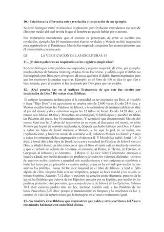 10.- Establezca la diferencia entre revelación e inspiración dé un ejemplo.
Se debe distinguir entre revelación e inspiración; por revelación entendemos ese acto de
Dios por medio del cual revela lo que el hombre no puede hablar por sí mismo.
Por inspiración entendemos que el escritor es preservado de error al escribir esa
revelación, ejemplo: los 10 mandamientos fueron revelados y Moisés recibió inspiración
para registrarlo en el Pentateuco, Moisés fue inspirado a registrar los acontecimientos que
él mismo había presenciado.
III. LA VERIFICACION DE LAS ESCRITURAS 13
11.- ¿Existen palabras no inspiradas en los registros inspirados?
Se debe distinguir entre palabras no inspiradas y registro inspirado de ellas, por ejemplo;
muchos dichos de Satanás están registrados en las Escrituras y sabemos que el diablo no
fue inspirado por Dios, pero el registro de cosas que hizo el diablo fueron inspirados para
que los escritores lo puedan registrar. Ejemplo: en el libro de Job se dice lo que dijo e
hizo satanás, pero el escritor sí fue inspirado por Dios para que las escriba.
12.- ¿Qué prueba hay en el Antiguo Testamento de que este fue escrito por
inspiración de Dios? Dé varias citas Bíblicas.
El antiguo testamento reclama para sí la veracidad de ser inspirado por Dios, el vocablo
o frase “Dijo Dios” a su equivalente se emplea más de 2.600 veces; Éxodo 24:4 dice: y
Moisés escribió todas las Palabras de Jehová, y levantándose de mañana edificó un altar
al pie del monte y doce columnas según las 12 tribus de Israel. Éxodo 34:28 dice: y él
estuvo con Jehová 40 días y 40 noches, no comió pan, ni bebió agua, y escribió en tablas
las Palabras del pacto, los 10 mandamientos. Y aconteció que descendiendo Moisés del
monte Sinaí con las 2 tablas del testimonio en su mano, al descender del monte, no sabía
Moisés que la piel de su rostro resplandecía, después que hubo hablado con Dios, y Aarón
y todos los hijos de Israel miraron a Moisés, y he aquí la piel de su rostro, era
resplandeciente, y tuvieron miedo de acercarse a él. Entonces Moisés los llamó; y Aarón
y todos los príncipes de la congregación volvieron a él. Y Moisés les habló. Josué 3:9-10
dice: y Josué dijo a los hijos de Israel, acercaos y escuchad las Palabras de Jehová vuestro
Dios, y añadió Josué; en esto conoceréis que el Dios viviente está en medio de vosotros
y que él echará de delante de vosotros, al cananeo, al Heteo, al Heveo, al Ferezeo, al
Gergeseo, al Jebuseo y al Amorreo, 2 Reyes 17:13 dice: Jehová amonestó entonces a
Israel y a Judá, por medio de todos los profetas y de todos los videntes, diciendo: volveos
de vuestros malos caminos y guardad mis mandamientos y mis ordenanzas conforme a
todas las leyes que yo prescribí a vuestros padres, y que os he enviado por medio de mis
siervos los profetas. Isaías 34:16; dice: inquirid en el libro de Jehová, y leed si faltó
alguno de ellos, ninguno faltó con su compañera, porque su boca mandó y los reunió su
mismo Espíritu. Zacarías 7:12 dice: y pusieron su corazón como diamante, para no oír la
ley ni las Palabras que Jehová de los Ejércitos enviaba por su Espíritu, por medio de los
profetas primeros; vino por tanto, gran enojo de parte de Jehová de los Ejércitos. Salmos
78:1 dice: escucha pueblo mío mi ley, inclinad vuestro oído a las Palabras de mi
boca. Proverbios 6:23 dice: porque el mandamiento es lámpara y la enseñanza es luz y
camino de vida las reprensiones que le instruyen. en el nuevo testamento igual.
13.- Su ministre citas Bíblicas que demuestren que pablo y otros escritures del Nuevo
testamento hablaron con autoridad divina.
 