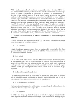 Pablo y los demás apóstoles afirman hablar con autoridad divina 1 Corintios 2:13dice: lo
cual también hablamos no con palabras enseñadas con sabiduría humana, sino con las que
enseña el Espíritu, acomodando lo espiritual a lo espiritual.; 1 Tesalonicenses 2:13
dice:por lo cual también nosotros sin cesar damos gracias a Dios, de que cuando
recibisteis la Palabra de Dios que oísteis de nosotros, la recibisteis no como palabra de
hombres, según es en verdad, la Palabra de Dios, la cual actúa en nosotros los creyentes. 2
Pedro 3:2 dice; para que tengáis memoria de las Palabras que antes han sido dichas, por
los santos profetas, y del mandato del Señor y salvador dado por vuestros apóstoles 1
Juan 1:4; Apocalipsis 1:1 dice: la revelación de Jesucristo que Dios le dio, para manifestar
a sus siervos las cosas que deben suceder pronto; y la declaró enviándola por medio de su
Ángel a su siervo Juan. Juan 21:23-24 dice: Este dicho se extenió entonces entre los
hermanos, que aquel discípulo no moriría pero Jesús no le dijp que no moriría sino: si
quiero que él quede hasta que yo venga ¿Qué a ti? Éste es el discípulo que da testimonio
de estas cosas y escribió estas cosas; y sabemos que su testimonio es verdadero.
14.- Nombre 7 cosas con respecto de la Biblia que sustentan su afirmación de que es
inspirada.
La biblia se presenta ante el tribunal por así decirlo; con un buen testimonio con respecto
a sus autores para ser específicos notemos:
1. 1.Su Exactitud,
Ningún absurdo que aparecen en otros libros no inspirados Ej.: Los apócrifos. Son libros
que se contradicen con el resto de los libros de la Biblia. Por ese motivo no lo incluyeron
en el momento de formar el Canon .
2. 2.Su unidad
Los 66 libros de la biblia escrito por unos 40 autores diferentes durante un periodo
de 1.600 años y abarca una variedad de asuntos, sin embargo mantienen una unidad de
temas y de propósitos que solo se puede explicar que Dios lo puede hacer. Un ejemplo
son las profecías que se cumplieron en el Señor Jesucristo con tanta precisión de lugares
y hechos, siendo que fueron profetizados cientos y hasta miles de años antes de que
sucediera.
3. 3.Hay millones y millones de libros
Que después de leerlos un par de veces pierde su interés, pero con la biblia no acontece
así, es insondable; nunca terminamos de descubrir todo el contenido que en ella se
esconde y que siempre encontramos cosas nuevas que descubrir.
4. 4.Su extraordinaria circulación:
Habiendo sido traducida en miles de idiomas, es porque millones de millones hemos sido
cambiados iluminados, regenerados por ella.
5. 5.Su actualidad
Es el libro más antiguo y el más de la época, en todos los tiempos, el alma del hombre
jamás dejará de necesitarla. En todos los tiempos y con todas las razas, tribus y lenguas
 