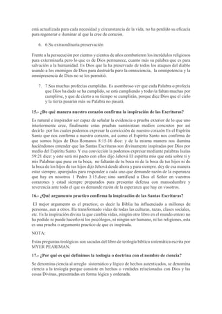 está actualizada para cada necesidad y circunstancia de la vida, no ha perdido su eficacia
para regenerar e iluminar al que la cree de corazón.
6. 6.Su extraordinaria preservación
Frente a la persecución por cientos y cientos de años combatieron los incrédulos religiosos
para exterminarla pero lo que es de Dios permanece, cuanto más su palabra que es para
salvación a la humanidad. Es Dios que la ha preservado de todos los ataques del diablo
usando a los enemigos de Dios para destruirla pero la omniciencia, la omnipotencia y la
omnipresencia de Dios no se los permitió.
7. 7.Sus muchas profecías cumplidas. Es asombroso ver que cada Palabra o profecía
que Dios ha dado se ha cumplido, se está cumpliendo y todavía faltan muchas por
cumplirse, y que de cierto a su tiempo se cumplirán, porque dice Dios que el cielo
y la tierra pasarán más su Palabra no pasará.
15.- ¿De qué manera nuestro corazón confirma la inspiración de las Escrituras?
Es natural e inspirador ser capaz de señalar la evidencia o prueba exterior de lo que uno
interiormente cree, finalmente estas pruebas suministran medios concretos por así
decirlo por los cuales podemos expresar la convicción de nuestro corazón Es el Espíritu
Santo que nos confirma a nuestro corazón, así como el Espíritu Santo nos confirma de
que somos hijos de Dios Romanos 8:15-16 dice: y de la misma manera nos ilumina
haciéndonos entender que las Santas Escrituras son divinamente inspiradas por Dios por
medio del Espíritu Santo. Y esa convicción la podemos expresar mediante palabras Isaías
59:21 dice: y este será mi pacto con ellos dijo Jehová El espíritu mío que está sobre ti y
mis Palabras que puse en tu boca, no faltarán de tu boca ni de la boca de tus hijos ni de
la boca de los hijos de tus hijos dijo Jehová desde ahora y para siempre. dey de esa manera
estar siempre, aparejados para responder a cada uno que demande razón de la esperanza
que hay en nosotros 1 Pedro 3:15.dice: sino santificad a Dios el Señor en vuestros
corazones y estad siempre preparados para presentar defensa con mansedumbre y
reverencia ante todo el que os demande razón de la esperanza que hay en vosotros.
16.- ¿Qué argumento practico confirma la inspiración de las Santas Escrituras?
El mejor argumento es el practico; es decir la Biblia ha influenciado a millones de
personas, aun a otros. Ha transformado vidas de todas las culturas, razas, clases sociales,
etc. Es la inspiración divina la que cambia vidas, ningún otro libro en el mundo entero no
ha podido ni puede hacerlo ni los psicólogos, ni ningún ser humano, ni las religiones, esta
es una prueba o argumento practico de que es inspirada.
NOTA:
Estas preguntas teológicas son sacadas del libro de teología bíblica sistemática escrita por
MYER PEARIMAN.
17.- ¿Por qué es qué definimos la teología o doctrina con el nombre de ciencia?
Se denomina ciencia al arreglo sistemático y lógico de hechos autenticados, se denomina
ciencia a la teología porque consiste en hechos o verdades relacionadas con Dios y las
cosas Divinas, presentadas en forma lógica y ordenada.
 