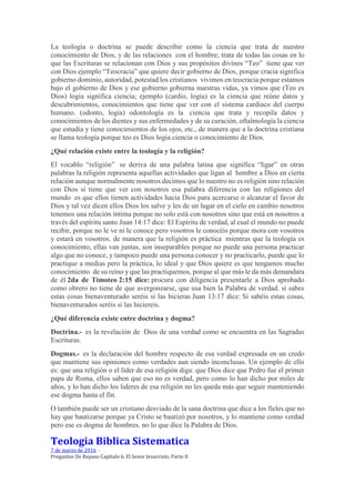 La teología o doctrina se puede describir como la ciencia que trata de nuestro
conocimiento de Dios, y de las relaciones con el hombre; trata de todas las cosas en lo
que las Escrituras se relacionan con Dios y sus propósitos divinos “Teo” tiene que ver
con Dios ejemplo “Teocracia” que quiere decir gobierno de Dios, porque cracia significa
gobierno dominio, autoridad, potestad los cristianos vivimos en teocracia porque estamos
bajo el gobierno de Dios y ese gobierno gobierna nuestras vidas, ya vimos que (Teo es
Dios) logia significa ciencia; ejemplo (cardio, logia) es la ciencia que reúne datos y
descubrimientos, conocimientos que tiene que ver con el sistema cardiaco del cuerpo
humano. (odonto, logia) odontología es la ciencia que trata y recopila datos y
conocimientos de los dientes y sus enfermedades y de su curación, oftalmología la ciencia
que estudia y tiene conocimientos de los ojos, etc., de manera que a la doctrina cristiana
se llama teología porque teo es Dios logia ciencia o conocimiento de Dios.
¿Qué relación existe entre la teología y la religión?
El vocablo “religión” se deriva de una palabra latina que significa “ligar” en otras
palabras la religión representa aquellas actividades que ligan al hombre a Dios en cierta
relación aunque normalmente nosotros decimos que lo nuestro no es religión sino relación
con Dios sí tiene que ver con nosotros esa palabra diferencia con las religiones del
mundo es que ellos tienen actividades hacia Dios para acercarse o alcanzar el favor de
Dios y tal vez dicen ellos Dios los salve y les de un lugar en el cielo en cambio nosotros
tenemos una relación íntima porque no solo está con nosotros sino que está en nosotros a
través del espíritu santo Juan 14:17 dice: El Espíritu de verdad, al cual el mundo no puede
recibir, porque no le ve ni le conoce pero vosotros le conocéis porque mora con vosotros
y estará en vosotros. de manera que la religión es práctica mientras que la teología es
conocimiento, ellas van juntas, son inseparables porque no puede una persona practicar
algo que no conoce, y tampoco puede una persona conocer y no practicarlo, puede que lo
practique a medias pero la práctica, lo ideal y que Dios quiere es que tengamos mucho
conocimiento de su reino y que las practiquemos, porque al que más le da más demandara
de él 2da de Timoteo 2:15 dice: procura con diligencia presentarle a Dios aprobado
como obrero no tiene de que avergonzarse, que usa bien la Palabra de verdad. si sabes
estas cosas bienaventurado seréis si las hicieras Juan 13:17 dice: Si sabéis estas cosas,
bienaventurados seréis si las hiciereis.
¿Qué diferencia existe entre doctrina y dogma?
Doctrina.- es la revelación de Dios de una verdad como se encuentra en las Sagradas
Escrituras.
Dogmas.- es la declaración del hombre respecto de esa verdad expresada en un credo
que mantiene sus opiniones como verdades aun siendo inconclusas. Un ejemplo de ello
es: que una religión o el líder de esa religión diga: que Dios dice que Pedro fue el primer
papa de Roma, ellos saben que eso no es verdad, pero como lo han dicho por miles de
años, y lo han dicho los lideres de esa religión no les queda más que seguir manteniendo
ese dogma hasta el fin.
O también puede ser un cristiano desviado de la sana doctrina que dice a los fieles que no
hay que bautizarse porque ya Cristo se bautizó por nosotros, y lo mantiene como verdad
pero ese es dogma de hombres. no lo que dice la Palabra de Dios.
Teologia Biblica Sistematica
7 de marzo de 2016 ·
Preguntas De Repaso Capítulo 6. El Senor Jesucristo. Parte II
 