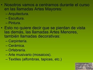 Nosotros vamos a centrarnos durante el curso en las llamadas Artes Mayores: Arquitectura. Escultura. Pintura. Esto no quiere decir que se pierdan de vista las demás, las llamadas Artes Menores, también llamadas decorativas: Carpintería. Cerámica. Orfebrería. Arte musivario (mosaicos). Textiles (alfombras, tapices, etc.) 