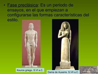 Fase preclásica : Es un periodo de ensayos, en el que empiezan a configurarse las formas características del estilo. Kouros griego. S.VI a.C. Dama de Auxerre. S.VII a.C. 