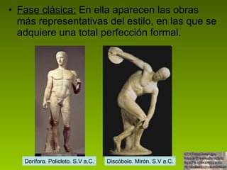 Fase clásica:  En ella aparecen las obras más representativas del estilo, en las que se adquiere una total perfección formal.  Doríforo. Policleto. S.V a.C. Discóbolo. Mirón. S.V a.C. 