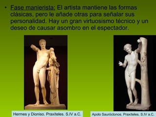Fase manierista:  El artista mantiene las formas clásicas, pero le añade otras para señalar sus personalidad. Hay un gran virtuosismo técnico y un deseo de causar asombro en el espectador. Hermes y Dioniso. Praxíteles. S.IV a.C. Apolo Sauróctonos. Praxíteles. S.IV a.C. 