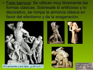 Fase barroca : Se utilizan muy libremente las formas clásicas. Sobresale lo artificioso y lo decorativo, se rompe la armonía clásica en favor del efectismo y de la exageración.  El Laocoonte y sus hijos. ¿s.III-I a.C.? 