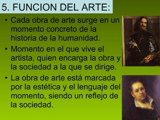 Cada obra de arte surge en un momento concreto de la historia de la humanidad. Momento en el que vive el artista, quien encarga la obra y la sociedad a la que se dirige. La obra de arte está marcada por la estética y el lenguaje del momento, siendo un reflejo de la sociedad.  5. FUNCION DEL ARTE: 