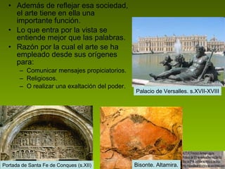 Además de reflejar esa sociedad, el arte tiene en ella una importante función.  Lo que entra por la vista se entiende mejor que las palabras. Razón por la cual el arte se ha empleado desde sus orígenes para: Comunicar mensajes propiciatorios. Religiosos. O realizar una exaltación del poder. Portada de Santa Fe de Conques (s.XII) Bisonte. Altamira. Palacio de Versalles. s.XVII-XVIII 