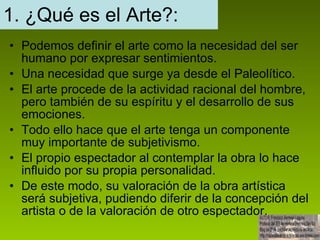 1. ¿Qué es el Arte?: Podemos definir el arte como la necesidad del ser humano por expresar sentimientos. Una necesidad que surge ya desde el Paleolítico. El arte procede de la actividad racional del hombre, pero también de su espíritu y el desarrollo de sus emociones. Todo ello hace que el arte tenga un componente muy importante de subjetivismo. El propio espectador al contemplar la obra lo hace influido por su propia personalidad. De este modo, su valoración de la obra artística será subjetiva, pudiendo diferir de la concepción del artista o de la valoración de otro espectador.  