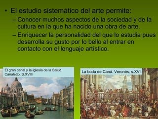 El estudio sistemático del arte permite: Conocer muchos aspectos de la sociedad y de la cultura en la que ha nacido una obra de arte. Enriquecer la personalidad del que lo estudia pues desarrolla su gusto por lo bello al entrar en contacto con el lenguaje artístico.  El gran canal y la Iglesia de la Salud.  Canaletto. S.XVIII La boda de Caná. Veronés. s.XVI 
