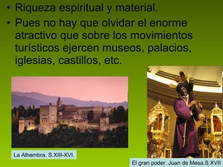 Riqueza espiritual y material. Pues no hay que olvidar el enorme atractivo que sobre los movimientos turísticos ejercen museos, palacios, iglesias, castillos, etc.  La Alhambra. S.XIII-XVI. El gran poder. Juan de Mesa.S.XVII 