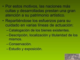 Por estos motivos, las naciones más cultas y desarrolladas prestan una gran atención a su patrimonio artístico.  Repartiéndose los esfuerzos para su cuidado en varias líneas de actuación: Catalogación de los bienes existentes. Descripción, localización y titularidad de los mismos. Conservación. Estudio y exposición.  