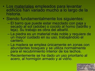 Los  materiales  empleados para levantar edificios han variado mucho a lo largo de la historia. Siendo fundamentalmente los siguientes: El barro que puede estar mezclado con paja y secado al sol (adobe) o cocido al horno (ladrillo y teja). Su trabajo es obra del albañil. La piedra es un material más noble y requiere de un mayor cuidado en su uso, trabajándolo el cantero. La madera se emplea únicamente en zonas con abundantes bosques y se utiliza normalmente para el recubrimiento interior de los techos. Recientemente se ha dado un uso prioritario al acero, al hormigón armado y al vidrio.  