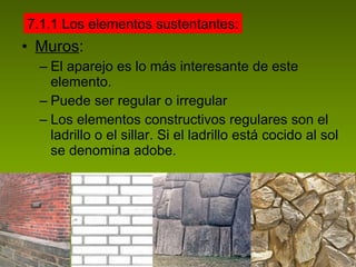 Muros : El aparejo es lo más interesante de este elemento. Puede ser regular o irregular Los elementos constructivos regulares son el ladrillo o el sillar. Si el ladrillo está cocido al sol se denomina adobe. 7.1.1 Los elementos sustentantes: 