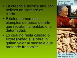 La creencia asimila arte con belleza no siempre es cierta. Existen numerosos ejemplos de obras de arte que retratan la fealdad o la deformidad. Lo cual no resta calidad o expresividad a la obra, ni quitan valor al mensaje que pretende transmitir.  Abuelo y nieto.  Ghirlandaio. 1488. Tímpano de Santa Fe de Conques. s.XII. 