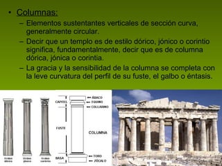 Columnas: Elementos sustentantes verticales de sección curva, generalmente circular.  Decir que un templo es de estilo dórico, jónico o corintio significa, fundamentalmente, decir que es de columna dórica, jónica o corintia.  La gracia y la sensibilidad de la columna se completa con la leve curvatura del perfil de su fuste, el galbo o éntasis.  
