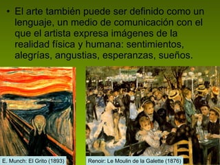 El arte también puede ser definido como un lenguaje, un medio de comunicación con el que el artista expresa imágenes de la realidad física y humana: sentimientos, alegrías, angustias, esperanzas, sueños. Renoir: Le Moulin de la Galette (1876) E. Munch: El Grito (1893) 