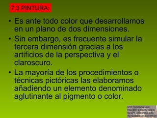 Es ante todo color que desarrollamos en un plano de dos dimensiones. Sin embargo, es frecuente simular la tercera dimensión gracias a los artificios de la perspectiva y el claroscuro. La mayoría de los procedimientos o técnicas pictóricas las elaboramos añadiendo un elemento denominado aglutinante al pigmento o color.  7.3 PINTURA: 