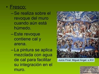 Fresco: Se realiza sobre el revoque del muro cuando aún está húmedo. Este revoque contiene cal y arena.  La pintura se aplica mezclada con agua de cal para facilitar su integración en el muro.  Juicio Final. Miguel Ángel. s.XVI 