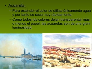 Acuarela: Para extender el color se utiliza únicamente agua y por tanto se seca muy rápidamente.  Como todos los colores dejan transparentar más o menos el papel, las acuarelas son de una gran luminosidad.  