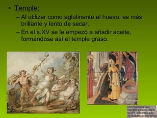Temple: Al utilizar como aglutinante el huevo, es más brillante y lento de secar.  En el s.XV se le empezó a añadir aceite, formándose así el temple graso. 