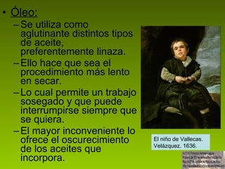 Óleo: Se utiliza como aglutinante distintos tipos de aceite, preferentemente linaza. Ello hace que sea el procedimiento más lento en secar. Lo cual permite un trabajo sosegado y que puede interrumpirse siempre que se quiera. El mayor inconveniente lo ofrece el oscurecimiento de los aceites que incorpora. El niño de Vallecas. Velázquez. 1636. 