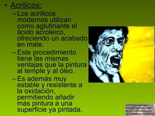 Acrílicos: Los acrílicos modernos utilizan como aglutinante el ácido acroleico, ofreciendo un acabado en mate. Este procedimiento tiene las mismas ventajas que la pintura al temple y al óleo.  Es además muy estable y resistente a la oxidación, permitiendo añadir más pintura a una superficie ya pintada.  