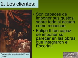 2. Los clientes: Son capaces de imponer sus gustos, sobre todo si actúan como mecenas. Felipe II fue capaz de imponer su parecer en las obras que integraron el Escorial. Caravaggio: Muerte de la Virgen.  Caravaggio: Muerte de la Virgen  (1606) 
