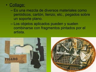Collage: Es una mezcla de diversos materiales como periódicos, cartón, lienzo, etc., pegados sobre un soporte plano.  Los objetos aplicados pueden y suelen combinarse con fragmentos pintados por el artista.  