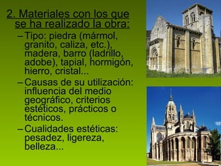 2. Materiales con los que se ha realizado la obra: Tipo: piedra (mármol, granito, caliza, etc.), madera, barro (ladrillo, adobe), tapial, hormigón, hierro, cristal... Causas de su utilización: influencia del medio geográfico, criterios estéticos, prácticos o técnicos. Cualidades estéticas: pesadez, ligereza, belleza... 