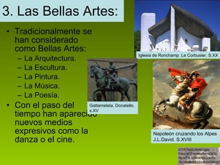 3. Las Bellas Artes: Tradicionalmente se han considerado como Bellas Artes: La Arquitectura. La Escultura. La Pintura. La Música. La Poesía. Con el paso del tiempo han aparecido nuevos medios expresivos como la danza o el cine. Iglesia de Ronchamp. Le Corbusier. S.XX Gattamelata. Donatello.  s.XV Napoleón cruzando los Alpes J.L.David. S.XVIII 
