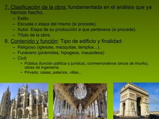 7. Clasificación de la obra:  fundamentada en el análisis que ya hemos hecho. Estilo. Escuela o etapa del mismo (si procede). Autor. Etapa de su producción a que pertenece (si procede). Título de la obra. 8.  Contenido y función : Tipo de edificio y finalidad:  Religioso (iglesias, mezquitas, templos...). Funerario (pirámides, hipogeos, mausoleos)  Civil:  Pública (función política o jurídica), conmemorativos (arcos de triunfo), obras de ingeniería. Privado: casas, palacios, villas... 