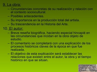 9. La obra: Circunstancias concretas de su realización y relación con el contexto sociocultural.  Posibles antecedentes. Su importancia en la producción total del artista. Su trascendencia en la Historia del Arte. 10.  El autor: Breve reseña biográfica, haciendo especial hincapié en las circunstancias que incidan en la obra objeto de estudio. El comentario se completará con una explicación de los procesos históricos claves de la época en que fue realizada.  El objetivo de esta explicación será establecer las relaciones que existen entre el autor, la obra y el tiempo histórico en que se sitúan. 