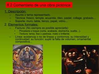 1. Descripción: Asunto o tema representado. Técnica: fresco, temple, acuarela, óleo, pastel, collage, grabado... Soporte: muro, tabla, lienzo, papel, vidrio... 2.  Elementos formales: Factura: (No siempre es posible apreciarla) Pincelada o toque (corta, acabada, deshecha, suelta...). Textura: tersa, lisa o pastosa, mate o brillante. Línea: existencia o no de líneas y contornos; su intensidad y continuidad; su función: suplir la falta de volumen, ornamental, compositiva... 8.2 Comentario de una obra pictórica: 