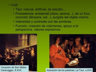 Luz: Tipo: natural, artificial, de estudio... Procedencia: ambiental (clara, serena...), de un foco concreto (lámpara, sol...), surgida del objeto mismo. Intensidad y contraste con las sombras. Función: creación de volúmenes, apoyo a la perspectiva, valores expresivos.  Vocación de San Mateo.  Caravaggio. S.XVII Adoración de los pastores. La Tour. s.XVII Vocación de San Mateo.  Caravaggio. S.XVII 