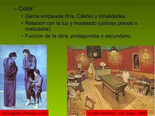 Color: Gama empleada (fría, Cálida) y tonalidades. Relación con la luz y modelado (colores planos o matizados) Función de la obra, protagonista o secundario. La tragedia. Picasso. s.XX El café nocturno. Van Gogh. 1888 