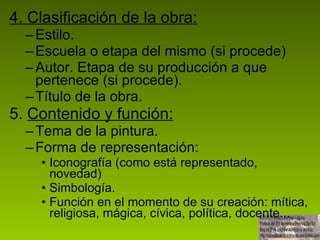 4. Clasificación de la obra: Estilo. Escuela o etapa del mismo (si procede) Autor. Etapa de su producción a que pertenece (si procede). Título de la obra. 5.  Contenido y función: Tema de la pintura. Forma de representación:  Iconografía (como está representado, novedad) Simbología. Función en el momento de su creación: mítica, religiosa, mágica, cívica, política, docente... 