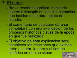 7.  El autor: Breve reseña biográfica, haciendo especial hincapié en las circunstancias que incidan en la obra objeto de estudio. El comentario de cualquier obra se completará con una explicación de los procesos históricos claves de la época en que fue realizada.  El objetivo de esta explicación será establecer las relaciones que existen entre el autor, la obra y el tiempo histórico en que se sitúan.  