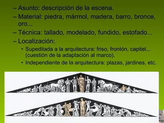 Asunto: descripción de la escena. Material: piedra, mármol, madera, barro, bronce, oro... Técnica: tallado, modelado, fundido, estofado... Localización:  Supeditada a la arquitectura: friso, frontón, capitel... (cuestión de la adaptación al marco). Independiente de la arquitectura: plazas, jardines, etc. 