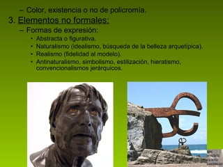Color, existencia o no de policromía. 3.  Elementos no formales: Formas de expresión: Abstracta o figurativa. Naturalismo (idealismo, búsqueda de la belleza arquetípica). Realismo (fidelidad al modelo). Antinaturalismo, simbolismo, estilización, hieratismo, convencionalismos jerárquicos.  