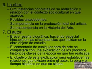 6.  La obra: Circunstancias concretas de su realización y relación con el contexto sociocultural en que aparece. Posibles antecedentes. Su importancia en la producción total del artista. Su trascendencia en la Historia del Arte. 7.  El autor: Breve reseña biográfica, haciendo especial hincapié en las circunstancias que incidan en la obra objeto de estudio. El comentario de cualquier obra de arte se completará con una explicación de los procesos históricos claves de la época en que fue realizada. El objetivo de esta explicación será establecer las relaciones que existen entre el autor, la obra y el tiempo histórico en que se sitúan.  
