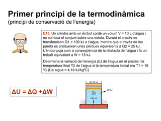Primer principi de la termodinàmica 
(principi de conservació de l’energia) 
E15. Un cilindre amb un èmbol conté un volum V = 10 L d’aigua i 
es col·loca el conjunt sobre una estufa. Durant el procés es 
transfereixen Q1 = 100 kJ a l‘aigua, mentre que a través de les 
parets es produeixen unes pèrdues equivalents a Q2 = 25 kJ. 
L’èmbol puja com a conseqüència de la dilatació de l’aigua i fa un 
treball equivalent a W = 15 kJ. 
Determina la variació de l’energia ΔU de l’aigua en el procés i la 
temperatura final T2 de l’aigua si la temperatura inicial era T1 = 18 
ºC (Ce aigua = 4,18 kJ/kgºC) 
ΔU = ΔQ +ΔW 
 