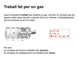 Treball fet per un gas 
Quan s’estudia el treball que realitza un gas, cal tenir en compte què els 
gassos solen estar tancats a pressió dins d’un cilindre i el desplaçament 
què es produeix és el d’un pistó. 
p = F / S 
V = S · x 
W = F · x = p · V 
Per tant: 
en comptes de força es treballa amb pressió, i 
en comptes de desplaçament es treballa amb volum. 
 